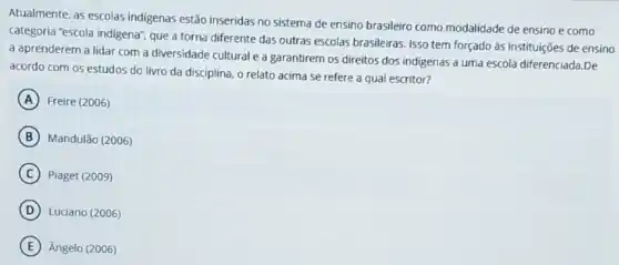 Atualmente, as escolas indigenas estão inseridas no sistema de ensino brasileiro como modalidade de ensino e como
categoria "escola indigena", que a torna diferente das outras escolas brasileiras. Isso tem forçado às instituições de ensino
a aprenderem a lidar com a diversidade cultural e a garantirem os direitos dos indigenas a uma escola diferenciada.De
acordo com os estudos do livro da disciplina o relato acima se refere a qual escritor?
A Freire (2006)
B Mandulão (2006)
C Piaget (2009)
D Luciano (2006)
E Angelo (2006)