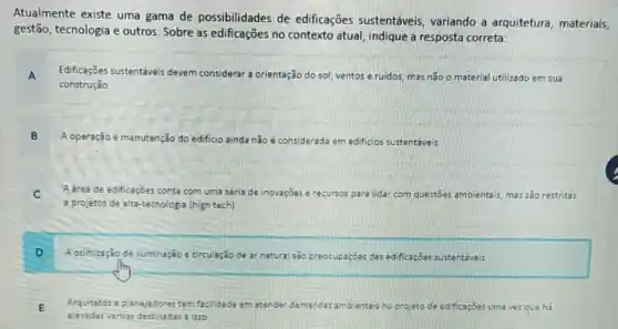 Atualmente existe uma gama de possibilidades de edificações sustentáveis variando a arquitetura materiais,
gestão, tecnologia e outros Sobre as edificações no contexto atual, indique a resposta correta:
A Edificaçōes sustentáveis devem considerar a orientação do sol, ventos e ruidos mas não o material utilizado em sua
construção
B A operação e manutenção do edificio ainda não é considerada em edificios sustentaveis
C A drea de edificaçōes conta com uma séria de inovações e recursos para lidar com questoes ambientais mas sǎo restritas
a projetos de alta-tecnologis (high tech)
D
A otimização de iluminação e circulação de ar natura são preocupaçoes das edificaçioes sustentavels
E Arquitetos a planejadores tem facilidade em atender demanda:ambientais projeto de edificaçóes uma vezque ha
elevadas verbas destinadas liso