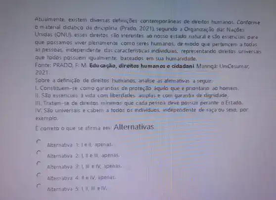 Atualmente. existem diversas definições contemporâneas de direitos humanos . Conforme
material didático da disciplina (Prado , 2021), segundo a Organização das Naçōes
Unidas (ONU), esses direitos são inerentes ao nosso estado natural e são essenciais para
que possamos viver plenamente como seres humanos, de modo que pertencem a todas
as pessoas independente das características individuais representando direitos universais
que todos possuem igualmente, baseados em sua humanidade.
Fonte: PRADO. F. M . Educação, direitos humanos e cidadani. Maringá UniCesumar,
2021.
Sobre a definição de direitos humanos, analise as afirmativas a seguir:
1. Constituem-se como garantias de proteção aquilo que é prioritário ao homem.
11. São essenciais a vida com liberdades amplas e com garantia de dignidade.
III.Tratam-se de direitos minimos que cada pessoa deve possuir perante o Estado.
IV. São universais e cabem a todos os individuos, independente de raça ou sexo por
exemplo.
E correto o que se afirma em : Alternativas
c
Alternativa 1:1 e II, apenas.
Alternativa 2:1, ll e III, apenas.
Alternativa 3:1, III e IV, apenas.
Alternativa 4: II e IV apenas.
Alternativa 5: I, II,e IV.