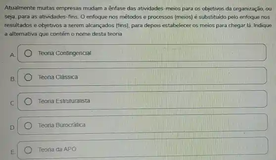 Atualmente muitas empresas mudam a ênfase das atividades -meios para os objetivos da organização, ou
seja, para as atividades-fins. 0 enfoque nos métodos e processos (meios)é substituido pelo enfoque nos
resultados e objetivos a serem alcançados (fins), para depois estabelecer os meios para chegar lá. Indique
a alternativa que contém o nome desta teoria
Teoria Contingencial
Teoria Clássica
Teoria Estruturalista
Teoria Burocrática
Teoria da APO