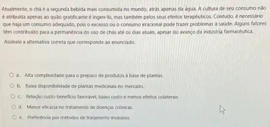 Atualmente, o chá é a segunda bebida mais consumida no mundo, atrás apenas da água. A cultura de seu consumo não
é atribuida apenas ao quão gratificante é ingeri-lo mas também pelos seus efeitos terapéuticos. Contudo, é necessário
que haja um consumo adequado, pois o excesso ou o consumo irracional pode trazer problemas a saúde. Alguns fatores
têm contribuido para a permanência do uso de chás até os dias atuais, apesar do avanço da indústria farmacêutica.
Assinale a alternativa correta que corresponde ao enunciado.
a. Alta complexidade para o preparo de produtos à base de plantas.
b. Baixa disponibilidade de plantas medicinais no mercado.
c. Relação custo-beneficio favorável, baixo custo e menos efeitos colaterais.
d. Menor eficácia no tratamento de doenças crónics.
e. Preferência por métodos de tratamento invasivos.