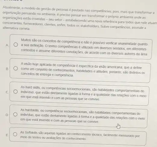 Atualmente, o modelo de gestão de pessoasé pautado nas competências; pois mais que transformar a
organização pensando no ambiente é preciso pensar em transformar o próprio ambiente onde as
organizaçōes estão inseridas -seu setor-estabelecendo uma nova referència para todos que nele atuam
concorrentes, formecedores, clientes, enfirm todos os stakeholders. Sobre competências, assinale a
alternativa correta
Multos são os conceitos đe competência e não e possivel venticar unanimidade quanto
A
a sua definição. 0 termo competências é utilizado em diversos sentidos, em diferentes
contextos e assume diferentes conotações, de acordo com os diversos autores da área
A visão hoje aplicada de competência é especifica da visão americana, que a define
B
como um conjunto de conhecimentos, habilidades e attitudes portanto, são distintos os
conceitos de entrega e competencia.
As hard skills, ou competencias socioemocionars, sáb habildades comportamentais do
C
individuo. que estão diretamente ligadas a forma e a qualidade das relações com o meio
em que está inserido e com as pessoas que se convive
As hardskills, ou competência socioemocionais, são habilidades comportamentais do
D
individuo, que estão diretamente ligadas a forma e a qualidade das relações com o melo
em que está insendo e com as pessoas que se convive
E
meio de testes ou avaliações de conhecimento
As Softskills sǎo aquelas ligadas ao conhecimento técnico facilmente mensurado por