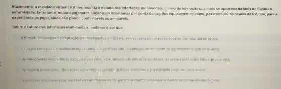 Atualmente, a realidade virtual (RV)representa o estudo das interfaces multimodais, o meio de interação que mais se aproxima da ideia de fluideze
naturalidade Entretanto, muitos jogadores encontram resistência por conta do uso dos equipamentos como por exemplo, os óculos de RV, que para a
experiência de jogar ainda são pouco confortáveis ou amigáveis.
Sobre o futuro das interfaces multimodais, pode-se dizer que:
Kinect, dispositivo de captação de movimentos corporais ainda é uma das maiores apostas da indústria de jogos.
os jogos em salas de realidade aumentada holográficas são tendências do mercado de jogos para os próximos anos.
os hologramas animados já são possiveis com o cruzamento de milhares de lêisers; só resta saber como interagir com eles
se espera maior poder de processamento dos games, gráficos melhores e jogabilidade cada vez mais suave
C a precisão dos desenhos realistas nas interfaces de RV garantirá melhor experiência dentre as possibilidades futuras