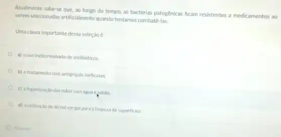 Atualmente sabe-se que, ao longo do tempo, as bactérias patogênicas ficam resistentes a medicamentos ao
serem selecionadas artificialmente quando tentamos combatê-las.
Uma causa importante dessa seleção é
a) ouso indiscriminado de antibióticos.
b) otratamento com antigripais ineficazes.
c) ahigienização das mãos com água esabão.
d) autilização de álcool em gel para a limpeza de superficies.
Anterior