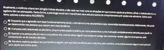 Atualmente , a violência urbana tem atingido indices elevados, e são cada vez mais raras as situações em que ocorre a ajuda ao próximo;afinal, o individualismo e o
egoismo têm se sobressafdo . Desta forma a psicologia social tem intensificado seus estudos acerca do comportamento pró-social e do altruismo . Sobre esse
tema , assinale a alternativa INCORRETA:
Enquanto que a agressão tem base fundamentalmente social, o altruismo é unna caracteristica inata transmitida hereditariamente Infelizmente.não pode
ser desenvolvida I has pessoas que nascem sem essa tendencia,
) (3)A empatia está relacionada ao altruismo , já que a preocupação empatica por outra pessoa leva a uma motivação verdadeiramente altruista para ajudá-la
C) Quando uma pessoa . pôe em risco a sua própria vida,visando salvar alguém que esteja em perigo, sem tencionar receber alguma recompensa,está
comportando -se de maneira altruista.
D Altruismo explicita qualquer ato que beneficia alguém, sem acarretar beneficios para o altruísta; pelo contrário comumente envolve algum custo pessoal
para aquele que presta ajuda.