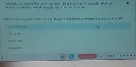 Atualmento,01 examos de Imagem que usam radiação nukillam na dotecçNo precoce do
patologlas, possibilitando n Idontificação alnda nns otopos Inicials
Qual dos itens a seguir correspondo a um exame diagnóstico do imagem que utiliza a radiação?
Utrassonogralia
Rodionrafin
Ratioterapia
Endoscopta