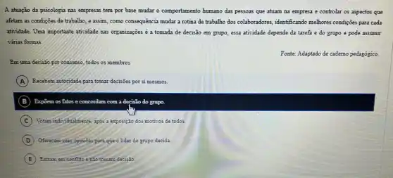 A atuação da psicologia nas empresas tem por base mudar o comportamento humano das pessoas que atuam na empresa e controlar os aspectos que
afetam as condiçoes de trabalho, e assim, como consequência mudar a rotina de trabalho dos colaboradores , identificando melhores condiçoes para cada
atividade. Uma importante atividade nas organizações é a tomada de decisão em grupo, essa atividade depende da tarefa e do grupo e pode assumir
várias formas.
Fonte: Adaptado de cademo pedagógico.
Em uma decisão por consenso, to todos os membros
A Recebem autoridade para tomar decisioes por si mesmos.
B	com a decisio do grupo.
C Votam individualmente, apos 2 exposição dos motivos de todos.
D Oferecem suas opinioes para que o lider do grupo decida
E Entram em conflito enão tomam decisão.