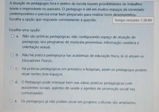 A atuação de pedagogos fora e dentro da escola trazem possibilidades de trabalhos
novas e improváveis no passado. O pedagogo é útil em muitos espaços da sociedade
contemporânea e precisa estar bem preparado para realizar bons desempenhos.
Escolha a opção que responde corretamente à questão:	Tempo restante 1:38:49
Escolha uma opção:
a. Não são práticas pedagógicas, não configurando espaço de atuação do
pedagogo, nos programas de medicina preventiva, informação sanitária e
orientação sexual.
b. Não há prática pedagógica nas academias de educação física, lá só atuam os
Educadores Fisicos.
c. Há práticas pedagógicas em presidios e hospitais assim os pedagogos podem
atuar nestes dois espaços.
d. Pedagogo pode interagir bem nas várias práticas pedagógicas com
assistentes sociais, agentes de saúde e agentes de promoção social nas
comunidades.
e. Os pedagogos já nào podem atuar em projetos culturais são ampliados.