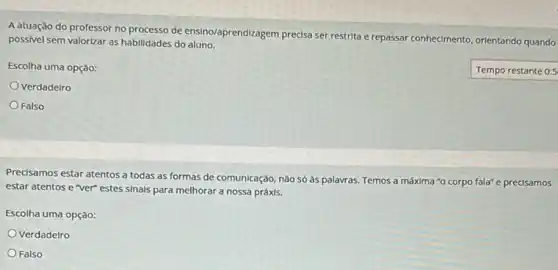 A atuação do professor noprocesso de ensino/aprendizagem precisa ser restrita e repassar conhecimento, orientando quando
possivel sem valorizar as habilidades do aluno.
Escolha uma opção:
Temporestante
Verdadelro
Falso
Precisamos estar atentos a todas as formas de comunicação, nào só às palavras. Temos a máxima "o corpo fala" e precisamos
estar atentos e ver"estes sinals para melhorar a nossa práxis.
Escolha uma opção:
Verdadelro
Falso