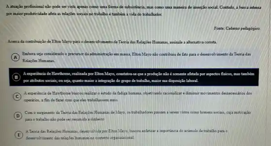 A atuação profissional não pode servista apenas como uma forma de subsistência, mas como uma maneira de inserção social Contudo, a busca intensa
por maior produtividade afeta as relações sociais no trabalho e também a vida do trabalhador.
Fonte: Caderno pedagógico.
Acerca da contribuição de Elton Mayo para o desenvolvimento da Teoria das Relações Humanas, assinale a alternativa correta.
A
Embora seja considerado o precursor da administração em massa, Elton Mayo não contribuiu de fato para o desenvolvimento da Teoria das
Relaçōes Humanas.
B
por atributos sociais; ou seja, quanto maior a integração do grupo de trabalho, maior sua disposição laboral
A experiência de Ha Hawthome, realizada por Elton Mayo, constatou- se que a produção não é somente afetada por aspectos fisicos, mas também
C
A experiencia de Hawthome buscou realizar o estudo da fadiga humana, objetivando racionalizar e diminuir movimentos desnecessários dos
operarios, a fim de fazer com que eles trabalhassem mais
D
Com o surgimento da Teoria das Relações Humana.de Mayo, os trabalhadores passam	s como homens sociais, cuja motivação
(D)
para o trabalho não pode ser resumida a dinheiro
E
A.Teoria das Relaçôes Humanas deservolvida por Elton Mayo buscou enfatizar a importáncia do acúmulo da trabalho para o
E
deservolvimento das relapoes humanas no contexto organizacional