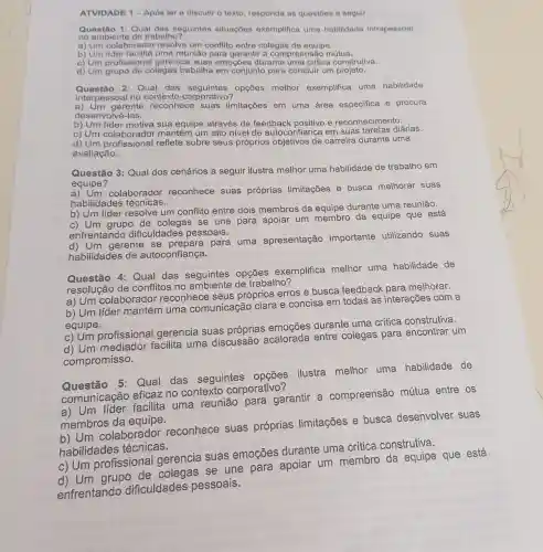 ATVIDADE 1 -Apos ler e discutir o texto, responda as questoes a seguir:
Questão 1: Qual das seguintes situaçoos exemplifica uma habilidade intrapessoal
no ambiente de trabalho?
a) Um colaborador resolve um conflito entre colegas de equipe.
b) Um uma reunião para garantir a compreensão mútua.
c) Um profissional gerencia suas emoçōes durante uma critica construtiva.
d) Um grupo de colegas trabalha em conjunto para concluir um projeto.
Questão 2: Qual das opções melhor exemplifica uma habilidade
interpessoal no contexto corporativo?
a) Um gerente reconhece suas limitações em uma área especifica e procura
desenvolvê-las.
b) Um sua equipe através de feedback positivo e reconhecimento.
c) Um mantém um alto nivel de autoconfiança em suas tarefas diárias.
c) Um colaborado reflete sobre seus próprios de carreira durante uma
avaliação.
Questão 3: Qual dos cenários a seguir ilustra melhor uma habilidade de trabalho em
equipe?
a) Um colaborador reconhece suas próprias limitações e busca melhorar suas
habilidades técnicas.
b) Um líder resolve um conflito entre dois membros da equipe durante uma reunião.
c) Um grupo de colegas se une para apoiar um membro da equipe que está
enfrentando dificuldades pessoais.
d) Um gerente se prepara para uma apresentação importante utilizando suas
habilidades de autoconfiança.
Questão 4:Qual das seguintes opçōes exemplifica melhor uma habilidade de
resolução de conflitos no de trabalho?
a) Um colaborador reconhece seus próprios erros e busca feedback para melhorar.
b) Um líder uma comunicação clara e concisa em todas as interações com a
equipe.
c) Um profissional gerencia suas
d) Um mediador facilita uma discussão acalorada entre colegas para encontrar um
compromisso.
5: Qual das seguintes opçōes ilustra melhor uma habilidade de
comunicação eficaz no contexto corporativo?
a) Um lider facilita uma reunião para garantir a compreensão mútua entre os
membros da equipe.
b) Um colaborador reconhece suas próprias limitações e busca desenvolver suas
habilidades técnicas.
c) Um profissional gerencia suas emoçōes durante uma crítica construtiva.
d) Um grupo de colegas se une para apoiar um membro da equipe que está
enfrentando dificuldades pessoais.