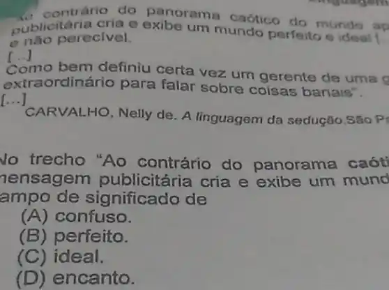 aublicitaria cria e exibe um mundo perfeito e ideal
__
contrário do panorama caótico do mundo ap
enào perecivel.
[..] ()
Como bem definiu certa vez um gerente de uma o
extraordinário para falar sobre coisas banais".
()
CARVALHO, Nelly de. A linguagem da sedução.São P
No trecho "Ao contrário do panorama caót
nensagem publicitária cria e exibe um mund
ampo de significado de
(A) confuso.
(B) perfeito.
(C)ideal.
(D) encanto.