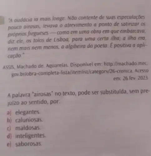 "A audácia ia mais longe. Não contente de suas especulaçōes
pouco airosas, levava o atrevimento a ponto de satirizar os
próprios fregueses
__ como em uma obra em que embarcava,
diz ele, os tolos de Lisboa, para uma certa ilha; a ilha era
nem mais nem menos a algibeira do poeta Epositiva a apli-
cação.
ASSIS, Machado de Aquarelas. Disponível em: http://machado.mec.
gov.br/obra -completa-lista/itemlist/category/26-cronica Acesso
em: 26 fev. 2023
A palavra "airosas" no texto, pode ser substituída, sem pre-
juízo ao sentido , por:
a) elegantes.
b) caluniosas.
c) maldosas.
d) inteligentes.
e)saborosas.