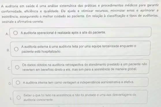 A auditoria em saúde é uma análise sistemática das práticas e procedimentos médicos para garantir
conformidade, eficiência e qualidade Ela ajuda a otimizar recursos, minimizar erros e aprimorar a
assisténcia, assegurando o melhor cuidado ao paciente. Em relação à classificação e tipos de auditorias,
assinale a afirmativa correta.
A.	A auditoria operacional 6 realizada após a alta do paciente.
A auditoria externa 6 uma auditoria feita por uma equipe terceirizada enquanto o
B.
paciente está hospitalizado.
Os dados obtidos na auditoria retrospectiva do atendiment prestado a um paciente nào
C.	revertem em beneficio direto a ele, mas sim para a assistência de maneira global.
D.	A auditora interna tem como vantagem a independéncia administrativa e afetiva.
Saber o que fol feito na assisténcia 6 nào foi anotado 6 uma das desvantagens da
E.
auditoria concorrente.