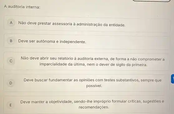 A auditoria interna:
A Não deve prestar assessoria à administração da entidade.
B Deve ser autônoma e independente.
C
Não deve abrir seu relatório à auditoria externa de forma a não comprometer a
imparcialidade da última nem o dever de sigilo da primeira.
D j
Deve buscar fundamentar as opiniōes com testes substantivos, sempre que
possivel.
E E
Deve manter a objetividade , sendo-Ihe impróprio formular criticas, sugestōes e
recomendações.