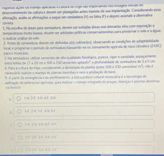 Augumas dques ue maneju dplicduds d culturd UU ungu sao importantes nos estagios inticidis ue
desenvolvimento da cultura e devem ser planejadas antes mesmo da sua implantação Considerando essa
afirmação, avalie as afirmações a seguir em verdadeira (V) ou falsa (F) e depois assinale a alternativa
correta:
1. Na escolha de dreas para semeadura, devem ser evitadas áreas mal drenadas elou com exposição a
temperaturas muito baixas; devem ser adotadas práticas conservacionistas para'preservar solo e a água;
e realizar análise de solo
2. Antes da semeadura devem ser definidas a(s)cultivar(es), observando as condições de adaptabilidade
local; e programar o periodo de semeadura baseando -se no zoneamento agricola de risco climático (ZARC)
para o municipio
3. Na semeadura, utilizar sementes de alta qualidade fisiológica, pureza, vigore sanidade: espaçamento
entre linhas de 17 a 20 cme 300 a 330 sementes aptas/m^2 e profundidade de semeadura de 2 a 5 cm.
4. Para a cultura do trigo, considerando a densidade de plantio (entre 300 e
330sementes/m^2) não é
necessario realizaro manejo de plantas daninhas e nem a adubação de base
5. A partir da emergencia e do perfihamento a única prática cultural necessária é a tecnologia de
-sphicação de/defensivos agricolas para realizar o manejo integrado de pragas, doenças e plantas daninhas
nalavoura
1-V:2F;3-V:4-F:5-V
1-F:2-V;3-F;4-V;5-F
1-V:2-V:3-V:4-F:5-F
1-F:2-F:3-F:4-V:5-V
1-Vvert 2-F:3-F4-V:5-F