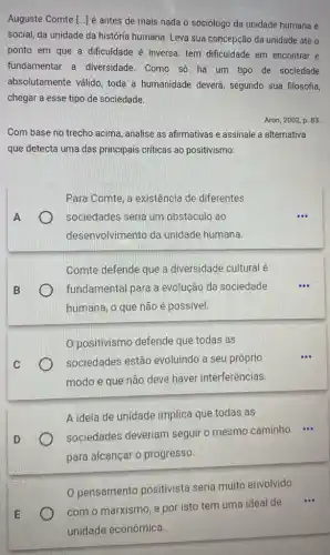 Auguste Comte [..] é antes de mais nada o sociólogo da unidade humana e
social, da unidade da história humana. Leva sua concepção da unidade até o
ponto em que a dificuldade é inversa: tem dificuldade em encontrar e
fundamentar a diversidade. Como só há um tipo de sociedade
absolutamente válido, toda a humanidade deverá , segundo sua filosofia,
chegar a esse tipo de sociedade.
Aron, 2002, p. 83.
Com base no trecho acima, analise as afirmativas e assinale a alternativa
que detecta uma das principais criticas ao positivismo:
Para Comte, a existência de diferentes
) sociedades seria um obstáculo ao
desenvolvimento da unidade humana.
Comte defende que a diversidade cultural é
fundamental para a evolução da sociedade
humana, o que não é possivel.
0 positivismo defende que todas as
sociedades estão evoluindo a seu próprio
modo e que não deve haver interferências.
A ideia de unidade implica que todas as
sociedades deveriam seguir o mesmo caminho ...
para alcançar o progresso.
0 pensamento positivista seria muito envolvido
com o marxismo, e por isto tem uma ideal de
...
unidade econômica.