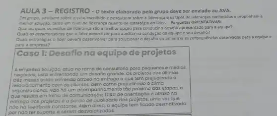 AULA 3-REGISTRO - O texto elaborado pelo grupo deve ser enviado ao AVA.
Em grupo, analisem sobre o caso escolhido e pesquisem sobre a liderança e os tipos de conhecidos e proponham a
melhor solução, tanto em nivel de liderança quanto de estratégia do líder.Perguntas ORIENTATIVAS:
Qual ou quais os estilos de fiderança são a melhor opção para conduzir o desafio apresentado para a equipe?
Quais as caracteristicas que o lider deverá ter para auxiliar na condução da equipe e seu desafio?
Quais estratégias o lider deverá desenvolver para solucionar o desafto ou amenizar as consequências observadas para a equipe e
para a empresa?
Caso 1: Desafio na equipede projetos
A empreso Soluçáo, atua no ramo de consultoria para pequenos e médios
os, está enfre nfrentando um desafio grande. Os projetos dos últimos
trés meses estáo sofrendo atraso na entrega o que tem prejudicado , o
relacionamento com os clientes, bem como prejudicado o clima
organizacional. Nǎo h há um ccompanhamento tǎo das etapas, o
que resulta em falha de comunicaçáo o, faltade c orientação e atraso na
entrega dos projetos e a perdo
qualidade dos projetos, uma vezque
nào há feedback constante ante. Além disso,a equipe e tem ficado desmotivada
por nào ter su suporte e serem
em desvalorizados.