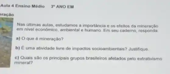 Aula 4 Ensino Médio 39 ANO EM
Nas últimas aulas , estudamos a importância e os efeitos da mineração
em nivel econômico , ambiental e humano. Em seu caderno, responda:
a) O que é mineração?
b) É uma atividade livre de impactos socioambientais? Justifique.
c) Quais são os principais grupos brasileiros afetados pelo extrativismo
mineral?