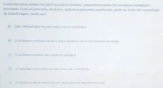 A aula expositiva sempre fez parte da pratica docente, independenteme te da concepção pedagógica
dominante fise procedimento de ensino embora amplamente questionado, pode ser multo util na produção
da aprendizagem, desde que
A Seja utilizada apenas para expor novos conteudos
B Oprofessor continue sendo o unico produtor de conhecimentos do grupo
C Oprofessor assuma uma postura dialogica
D A mensagem do professol nào possa ser contestada
E Oprofessor deve selectional um tema para ser debatido em sala