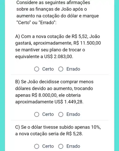 aumento na cotação do dólar e marque
"Certo" ou "Errado".
A) Com a nova cotação de R 5,52 , João
gastará , aproximadamente, R 11.500,00
se mantiver seu plano de trocar o
equivalente a US 2.083,00
Certo
Errado
B) Se João decidisse comprar menos
dólares devido ao aumento , trocando
apenas R 8.000,00 , ele obteria
aproximadame ente US 1.449,28
Certo
Errado
C) Se o dólar tivesse subido apenas 10% 
a nova cotação seria de R 5,28
Certo
Errado