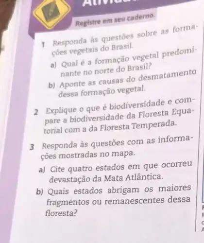 AUM
Registre em seu caderno.
1
Responda às questoes sobre as forma-
cões vegetais do Brasil.
a) Qualé a formação vegetal predomi-
nante no norte do Brasil?
b) Aponte as causas do desmatamento
dessa formação vegetal.
2 Explique o que é biodiversidade e com-
pare a biodiversidade da Floresta Equa-
torial com a da Floresta Temperada.
3
Responda às questões com as informa-
ções mostradas no mapa.
a) Cite quatro estados em que ocorreu
devastação da Mata Atlântica.
b) Quais estados abrigam os maiores
fragmentos ou remanescentes dessa
floresta?