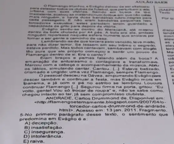 AUN Ao
Flamengo brunfou, e delkou de set a fleticure
etestar todos os clubes de futebol, que pert sebare a vicio
urbana com sues vitdri as. Baindo em buses do the
inexistente, a cabouse m elendonum onibus em que nho ent skin
mais ninguem, e havi a dues bandeiras rubro negras f Maria
cada passagelro Engo eram be ndolras pequenas nern
forcedores exauatos: estes p areclam terem guardado , .
capacidad e de grito pa ra depois da vitoria
Evaglio sentlu-se dentro do Maracanh metimo
dentro da bola chutada por 44 pon. A bola era ele, em born
ninguem reparasse na quela esfera humans que ansis vo por
tom ar a ser gente a caminho de casa.
Lembrando-sede que torcera pelo vencido , love medo.
para nào dizer terror Se lessem em seu Intimo o segredo.
estava perdido. Ma s todos cantavam , sambavam com alegria
tho pura que ele próprio come cou a sentir um pouco de
Flamengo de ntro de si. Era o canto?
Eram bracos 6 pemas falando além da boca? A
emanação de entusiasmo - contagiava e transformavs.
Mercou com a cabeca o acompanha mento da música . Abriu
os láblos, simulando cantar. Cantou. [..] E stava batizado.
crismado o ungido: uma ve z Flamengo, sem pre Flamengo.
Opessoalde sceu na Gávea, em purrando Evágllopart
descer também e continuar a festa, mas Eváglio mora em
Ipanem a, e já com o pé no estribo se lembrou. Loucura
continuar Flamen go [...) Segurou firm e na porta, gritou "Eu
volto, gentel Vou só trocar de roup a" e, nào se sabe como.
chegou intacto ao lar, já sem compromisso clubista.
ANDRADE Carlos Drumm ond de. Disponivel em:
<http://flameng oeternam ente.blogspot 10410-
torcedor-carlos-drumm ond-de-andrade
html>. Aces so em: 13 jan. 2011. Fragmento.
5-No primeiro pa rágrafo desse texto. o sentimento que
predomina em Eváglic é a:
A)decepção.
B) insatisfação.
C)insegurança.
D) intolerância.
E) raiva.
(BAE pg
Texto
Por on