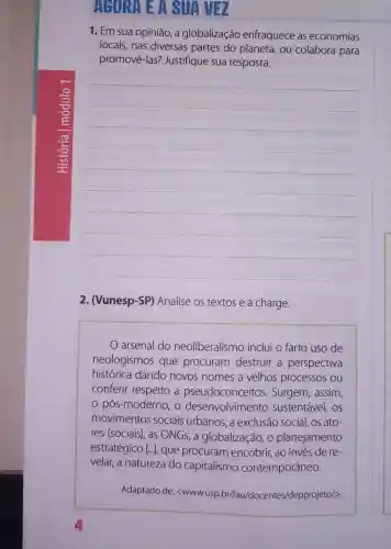 AURA E A SUAVEZ
1. Em sua opinião a globalização enfraquece as economias
locais,nas diversas partes do planeta, ou colabora para
promovê-las?Justifique sua resposta.
__
2. (Vunesp-SP)Analise os textos e a charge.
arsenal do neoliberalismo inclui o farto uso de
neologismos que procuram destruir a perspectiva
histórica dando novos nomes a velhos processos ou
conferir respeito a pseudoconcei tos. Surgem, assim,
pós-modernc , O desenvolvimento sustentável, os
movimentos sociais urbanos, a exclusão social, os ato-
res (sociais), as ONGS,a globalização, o planejamento
estratégico [...]que procuram encobrir, ao invés de re-
velar, a natureza do capitalismo contemporâneo.
Adaptado de:<WWw.usp.br/fau/do centes/depprojeto/>.