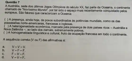 A Austrália, sede dos últimos Jogos Olímpicos do século XX, faz parte da Oceania, o continente
chamado de "Novissimo Mundo , por ter sido o espaço mais recentemente conquistado pelos
europeus. São fatores que caracterizam a Oceania:
( ) A presença, ainda hoje, de povos subordinados as potências mundiais, como os das
possessões norte-americanas , francesas e inglesas.
() A heterogeneidade econômica , marcada pela presença de dois paises ricos - Austrália e
Nova Zelândia -, ao lado dos demais, extremamente pobres.
( ) A homogeneidade linguistica e cultural, fruto da ocupação francesa em todo o continente.
A sequência correta (V ou F) das afirmativas é:
a.	v-v-v.
b.	V-F-F.
C.	F-V-F.
d.	v I-V-F.