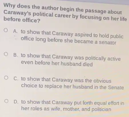 Why does the author begin the passage about
Caraway's political career by focusing on her life
before office?
A. to show that Caraway aspired to hold public
office long before she became a senator
B. to show that Caraway was politically active
even before her husband died
C. to show that Caraway was the obvious
choice to replace her husband in the Senate
D. to show that Caraway put forth equal effort in
her roles as wife mother, and politician