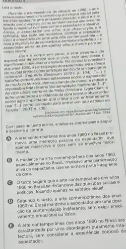 autitio 4
Leia o texto
Durante a efervescencia da deloada de 1000, a arte
estava percorrendo umcaninto the indioava nào só para
arte enquanto produto e obra o sua
relacáo comoespago, como tamberm estava diretamente
mudanca no modo como o espectador a
espectador era olho era
retiniana, sua acáo era receptive ilenciosa.
retin a minencia de uma arte dita contemporange....
toda a implicacáo de conceitos esentidos ervolvides o
espectador deixa de ser apenar olho e mente para sor
corpo inteiro
Com o corpo em cena a arte dependia da
experiencia da pessoa que adalah o
que estava atrelada. No contexto brasileiro
dos anos 1960, a participagat do espectador era a
proposiooes artisticas dentific to panorama
oeldental. Segundo Basbaum (2007 p. 104), "[..]
contemporáneo estendese sobre espectador
demonstrando do manera nodical
impossibilidade de uma 'contemplação
1ldots 1''
impossibilidad como as de Hello Ofticica e Lygia Clark, o
autor caracteriza a incidencia da obra sobre
como algo impactante que o leva a um enfrentamento
com 1...1 como condição para entrar em seu
fruicale" (2007 p. 105)
Combase no texto acima, analise as alternativas a seguir
e assinale a correta.
A
A arte contemporânea dos anos 1960 no Brasil pro-
movia uma interação passiva do espectador, que
apenas observava a obra sem se envolver fisica-
mente.
B
A mudanca na arte contemporânea dos anos 1960
especialmente no uma participação
ativa do espectador, que se tornava parte integranto
da obra.
texto sugere que a arte contemporânea dos anos
1960 no Brasil se distanciava das questóes socials o
politicas, focando apenos na ostótica visual.
D
Segundo o texto,arte dos anos
1960 no Brasil mantinha o opportador em uma posi-
cáo de Indiferente, sem exigir envol-
cáo de contentonal ou fisico.
B
A arte contemporânea dos anos 1960 no Brasil era
caracterizada abordagem puramente inte-
sem considerar a experiência corporal do
espectador.