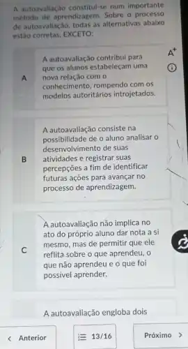 A autoavallação constitul-se num importante
método de aprendizagem . Sobre o processo
de autoavallação, todas as alternativas abaixo
estão corretas, EXCETO:
A autoavaliação contribul para
que os alunos estabeleçam uma
A nova relação com o
conhecimento, rompendo com os
modelos autoritários introjetados.
A autoavaliação consiste na
possibilidade de o aluno analisar o
desenvolvimento de suas
B atividades e registrar suas
percepções a fim de identificar
futuras ações para avançar no
processo de aprendizagem.
A autoavaliação não implica no
ato do próprio aluno dar nota a si
C
mesmo, mas de permitir que ele
reflita sobre o que aprendeu, 0
que não aprendeu e o que foi
possivel aprender.
A autoavaliação engloba dois
< Anterior	E 13/16	Próximo >