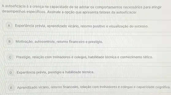 A autoeficácia é a crença na capacidade de se adotar os comportamentos necessários para atingir
desempenhos especificos. Assinal a opção que apresenta fatores da autoeficácia:
A Experiência prévia, aprendizado vicário, retorno positivo e visualização do sucesso.
B Motivação, autocontrole, retorno financeiro e prestigio.
C Prestigio, relação com treinadores e colegas, habilidade técnica e conhecimento tático.
D Experiência prévia, prestigio e habilidade técnica.
E Aprendizado vicário, retorno financeiro, relação com treinadores e colegas e capacidade cognitiva.