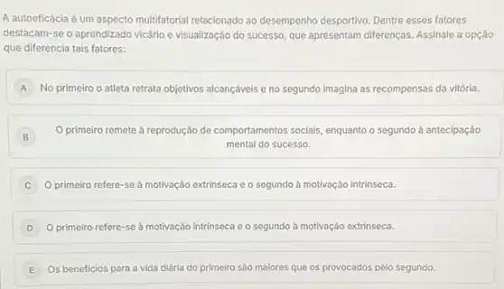 A autoeficácia é um aspecto multifatorial relacionado ao desempenho desportivo. Dentre esses fatores
destacam-se o aprendizado vicário e visualização do successo, que apresentam differenças Assinale a opção
que diferencia tais fatores:
A No primeiro o atleta retrata objetivos alcançáveis e no segundo imagina as recompensas da vitória. A
B
primeiro remete à reprodução de comportamentos socials, enquanto o segundo a antecipação
mental do sucesso.
primeiro refere-se à motivação extrinseca e o segundo à motivação intrinseca. C
D ) O primeiro refere-se à motivação intrinseca e o segundo ả motivação extrinseca.
E Os beneficios para a vida diária do primeiro são maiores que os provocados pelo segundo. E