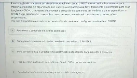 A automação de processos em sistemas operacionais como o UNIX, é uma prática fundamental para
manter a eficiência e a organização dos sistemas computacionais. Uma ferramenta emblemática para essa
função é o CRON Usado para automatizar a execução de comandos em horários e datas especificos . o
CRON é vital para tarefas recorrentes, como backups, manutenção de sistemas e outras rotinas
programadas.
Por que é importante considerar as permissões de usuário ao configurar uma tarefa no CRON?
A Para evitar a execução de tarefas duplicadas.
B Para garantir que o usuário tenha permissão para editar o CRONTAB.
C Para assegurar que o usuário tem as permissões necessárias para executar o comando.
D Para prevenir a alteração de configurações do CRON por outros usuários
E Para limitar o número de tarefas que um usuário pode agendar.