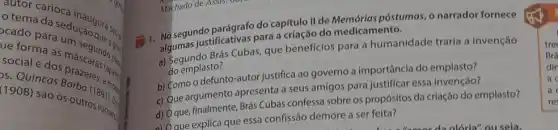 autor carioca
cado prosedução question
cado para
social na as máscara (apara)
DS. Quincas
social e dos
(1908) sao os out dies.
8
1. No segundo parágrafo do capítulo II de póstumas, o narrador fornece
algumas justificativas para.criação do medicamento.
a) Segundo Brás Cubas que benefícios para a humanidade traria a invenção
do emplasto?
b) Como o defunto -autor justifica ao governo a importância do emplasto?
c) Que argumento apresenta a seus amigos para justificar essa invenção?
d) Oque, finalmente Brás Cubas confessa sobre os propósitos da criação do emplasto?
a) Que explica que essa confissão demore a ser feita?
alória" ou sela.
tree
Brá
din