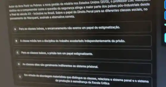 Autor do livro Punir as Pobres: a nova gestão da miséria nos Estados Unidos (2019), o professor colou
dedica se a compreender como a questão da segurança atinge a maior parte dos paises pós-industrials desde
final do siculo XX - Inclusive no Brasil. Sobre o papel do Direlto Penal para as diferentes classes socials , no
pensamento do Wacquant, assinale a alternativa correta.
A
A. Poro as classes babas oencarceramento nào exerce um papel de estigmatização.
B A classe mildle tom a disciplina do trabalho assalarlado Independentemente da pristio.
a pristo tem um papel estigmatizante.
D As classes
chas slo goralmente Indifferentes go sistema pristonal.
I'm virtudo do abordagom materialista que distingue as classes, relaciona o sistema penal e o sistema
semelhanga da Escola Critica