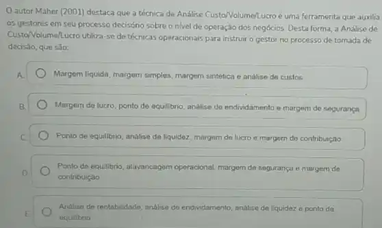 autor Maher (2001)destaca que a técnica de Análise Custo Volume/Lucroé uma ferramenta que auxilia
os gestores em seu processo decisório sobre o nivel de operação dos negócios. Desta forma, a Análise de
Custo/Volume/Lucro utiliza -se de técnicas operacionais para instruir o gestor no processo de tomada de
decisão, que são:
Margem liquida, margem simples, margem sintética e análise de custos
Margem de lucro, ponto de equilibrio, análise de endividamento e margem de segurança
Ponto de equilibrio, análise de liquidez, margem de lucro e margem de contribuição
Ponto de equilibrio alavancagem operacional margem de segurança e margem de
contribuição
Análise de rentabilidade análise de endividamento análise de liquidez e ponto de
equilibrio