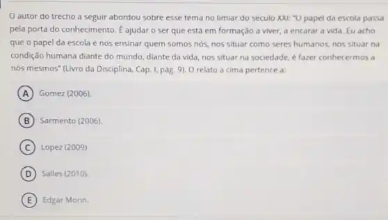 autor do trecho a seguir abordou sobre esse tema no limiar do seculo XXI: "O papel da escola passa
pela porta do conhecimento. E ajudar o ser que está em formação a viver.a encarar a vida Eu acho
que o papel da escola é nos ensinar quem somos nós, nos situar como seres humanos, nos situar na
condição humana diante do mundo, diante da vida, nos situar na sociedade, é fazer conhecermos a
nós mesmos" (Livro da Disciplina, Cap. I, pág 9). O relato a cima pertence a:
A Gomez (2006)
B Sarmento (2006)
C Lopez (2009)
D Salles (2010)
E Edgar Morin.