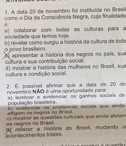 AUVIDADE O v
1. A data 20 de novembro foi instituída no Brasil
como o Dia da Consciência Negra , cuja finalidade
é:
a) colaborar com todas as culturas para a
sociedade que temos hoje.
b) revelar como surgiu a história da cultura de todo
povo brasileiro.
apresentar a história dos negros no país , sua
cultura e sua contribuição social.
d) mostrar a história das mulheres no Brasil, sua
cultura e condição social.
2. É possivel afirmar que a data de 20 de
novembro NĂO é uma oportunidade para:
a) lembrar e evidenciar os ganhos sociais da
população brasileira.
b) evidenciar os problemas sociais que ainda
afligem os negros no Brasil.
c) mostrar as questões culturais que ainda afetam
os negros no Brasil.
4) refazer a história do Brasil, mudando OS
acontecime tos tristes.
questão: