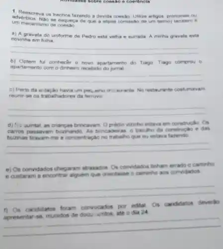 Auvidades sobre coesão e coerêncla
1. Reescreva os trechos fazendo a devida coesão. Utilize artigos pronomes ou
um mecanismo de
adverbios. Nao se esqueça de que a elipse (omissão de um termo) tambem é
a) A gravata do uniforme de Pedro está velha e surrada A minha gravata está
novinha em folha
__
b) Optem fui conhecer o novo apartamento do Tiago. Tiago comprou 0
apartamento com o dinheiro recebido do jornal
__
c) Perto da extação havia um pequeno resiaurante No restaurante costumavam
reunir-se os trabalhadores da ferrovic
__
d) No quintal, as brincavam. O prédio vizinho estava em construção. Os
carros passavam buzinando. As brincadeiras, 0 barulho da construção e das
buzinas tiravam-me a concentração no que eu estava fazendo
__
e) Os convidados chegaram atrasados. Os convidados tinham errado o caminho
e custaram a encontrar alguem que orientasse o caminho
aos convidados
__
1) Os candidatos foram
ados por edital Os candidatos
docuractitos, ate o đia 24 ate o dia 24
__