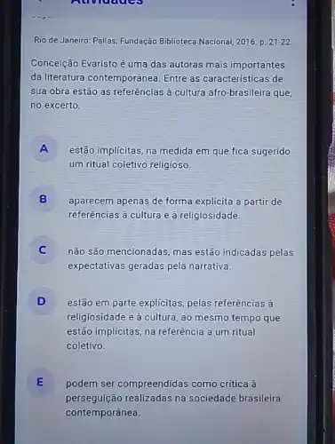 Auviduce
Rio de Janeiro: Pallas Fundação Biblioteca Nacional 2016. p. 21-22
Conceição Evaristo é uma das autoras mais importantes
da literatura contemporânea. Entre as características de
sua obra estão as referências à cultura afro -brasileira que,
no excerto,
A disappointed
estão implícitas, na medida em que fica sugerido
um ritual coletivo religioso.
B
referências à cultura e à religiosidade.
aparecem apenas de forma explicita a partir de
não são mencionadas mas estão indicadas pelas
expectativas geradas pela narrativa.
D estão em parte explicitas pelas referências à
religiosidade e à cultura , ao mesmo tempo que
estão implícitas, na referência a um ritual
coletivo.
E podem ser compreendidas como crítica à E
perseguição realizadas na sociedade brasileira
contemporânea.