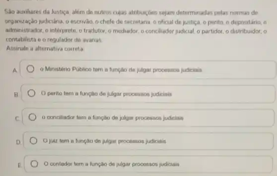 São auxiliares da Justiça além de outros cujas atribuiçóes sejam determinadas pelas normas de
organização judiciária, o escrivào o chefe de secretaria o oficial de justica o perito, o depositário , o
administrador,o intérprete, o tradutor o mediador, o conciliador judicial, o partidor, o distribuidor, o
contabilista e o regulador de avarias.
Assinale a alternativa correta.
- Ministério Público tem a função de julgar processos judiciais
perito tem a função de julgar processos judiciais
conciliador tem a função de julgar processos judiciais
Ojuiz tem a função de julgar processos judiciais
contador tem a função de julgar processos judiciais