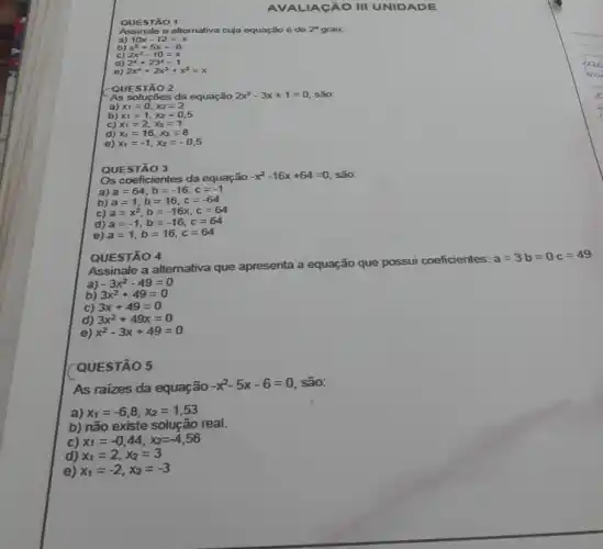 AV ALIAGÃO III UNID ADE
STÃO 1
Assinale a alternativa cuja equação é de 2^circ  grau:
a) 10x-12=-x
d)
e) 2x^4+2x^3+x^2=x
QUESTÃO 2
As soluções da equação 2x^2-3x+1=0 são:
a) x_(1)=0,x_(2)=2
QUE STÃO 3
Os coeficientes da equação
-x^2-16x+64=0 são:
a) a=64,b=-16,c=-1
b) a=1,b=16,c=-64
c) a=x^2,b=-16x,c=64
d) a=-1,b=-16,c=64
B) a=1,b=16,c=64
QUESTÃO 4
Assinale a alternativa que apresenta a equação que possui coeficientes:
a=3b=0c=49
a) -3x^2-49=0
b) 3x^2+49=0
c) 3x+49=0
d) 3x^2+49x=0
e) x^2-3x+49=0
QUESTÃO 5
As raizes da equação
-x^2-5x-6=0 são:
a) x_(1)=-6,8,x_(2)=1,53
b) não existe solução real.
c) x_(1)=-0,44,x_(2)=-4,56
d) x_(1)=2,x_(2)=3
e) x_(1)=-2,x_(2)=-3