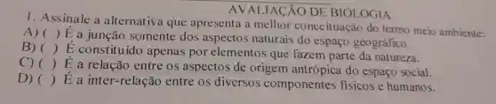 AVAI IACÃO DE BIOLOGIA
I .Assinale a alternativa que apresenta a melhor conceituaçãc do termo meio ambiente:
A) ()
E a junção somente dos aspectos naturais do espaço geográfico.
B) ()
E constituído apenas por elementos que fazem parte da natureza.
C) ()
E a relação entre os aspectos de origem antro pica do espaço social.
D) ()
E a intel -relação entre os diversos componentes fisicos e humanos.