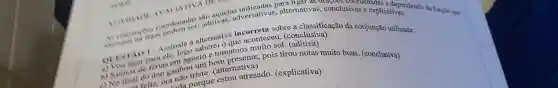 AVAII TIVA DIT
coondenadas allo aquel adversativas , alternativas.conclusivas denadas cedependendo
função que
aditivas.	usivas explicationendendo da
alternativa incorreta sobre a classificação da conjunção utilizada:
QUESTAO Assinale a
a) You lisar ara ele, logo muito sol
b) Saimos do ferias em agosto e tomamos
nào nào triste (alternativa)
unda porque estou atrasado (explicativa)