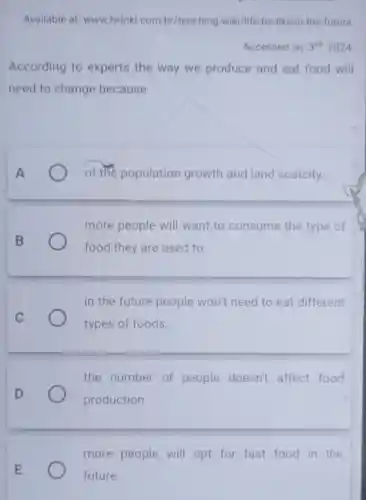 Available at: www twinkl.com br/teaching-wiki/life be-like-in-the -future.
Accessed on: 3^rd 2024
According to experts the way we produce and eat food will
need to change because
of the population growth and land scarcity.
more people will want to consume the type of
food they are used to.
B
in the future people won't need to eat different
types of foods
the number of people doesn't affect food
production.
more people will opt for fast food in the
future.