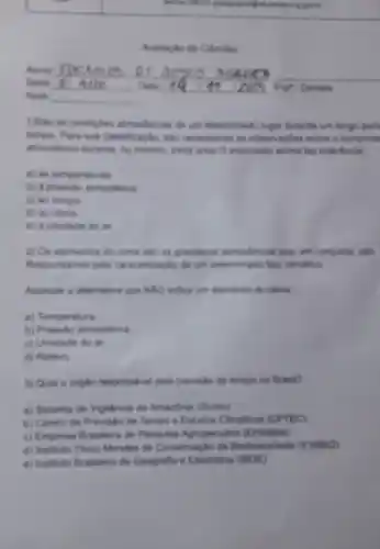 Avalagio de Ciencias
1)Sao as condigles almostericas de um determinado lugar durante um longo peri
tempo. Para sua classificacio, salo necessities as observagoes sobre o comporta
atmosterico durante, no minimo, trivita anos O enunciado acima far referBncia
a) as temperatures
b) a presside almosterica
c) ao lempo.
d) ao clima
e) a umidade do art
2) Os elementos do clima sắp as granders.almontericas gue, en conjunto, sắto
Responsiveis pelis caracterizagAo de um determinado tipo climatico
Assinale a altemativa que NAO indica um elements do clima
a) Temperatura
b) Pressilo atmosterica
c) Umidade do ar
d) Relevo
3) Qual o orgiko responsivel pela prevision do tempo no Brasil?
a) Sistema de Viglincia da Amazbnia (Sivam)
b) Centro de Previsic de Tempo e Estudor Climation (CPTEC)
c) Empresa Brasleira de Pesquisa Agropecularia (Embrapa)
d) Instituto Chico Mendes de Conservação da Bodiversidade (ICMBIO)
e) Instituto Brasileiro de Geografia e Estatistica (IBGE)