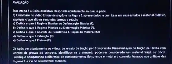 AVALIAGAO
Essa etapa é a unica avaliativa. Responda atentamente ao que se pede.
1) Com base no video Ensoio de troção e na Figura 1 apresentados, e com base em s seus estudos e material didático.
explique o que são os seguintes termos a seguir:
a) Defina o que é Regime Elástico ou Deformação Elástica (E).
b) Defina o que é Regime Plástico ou Deformação Plástica (P)
c) Defina o que é o Limite de Resistência à Tração do Material (M).
d) Defina o que é Estricção (C).
e) Defina o que é Fratura (F).
2) Após ver atentamente os videos de ensaio de tração por Compressão Diametral e/ou de tração na Flexão com
corpos de provas de concreto, identifique se o concreto pode ser considerado um material frágil ou dúctil.
Justifique comparando a differença de comportamento típico entre o metal e o concreto, baseado nos gráficos das
Figuras 1 e 2 e no seu material didático.