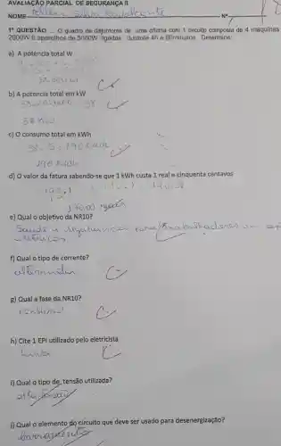 AVALIAGÃO PARCIAL DE SEGURANGA II
1^circ  QUESTÃO .... Q quadro de disjuntores.de uma oficina com 1 circuito composta de 4 maquinas
2000W 6 aparelhos de 5000W durante 4h e 60minutos. Determine:
a) A potencia total w
4.000+6.5000
b) A potencia total em kW
c) O consumo total em kWh
d) O valor da fatura sabendo-se que 1 kWh custa 1 real e cinquenta centavos
e) Qual o objetivo da NR10
f) Qual o tipo de corrente?
g) Qual a fase da NR10
h) Cite 1 EPI utilizado pelo eletricista
i) Qual o tipo de tensão utilizada?
j) Qual o elemento do circuito que deve ser usado para desenergização?
__